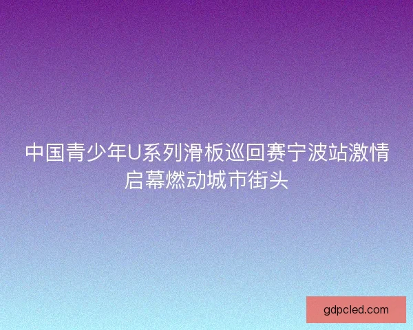 中国青少年U系列滑板巡回赛宁波站激情启幕燃动城市街头