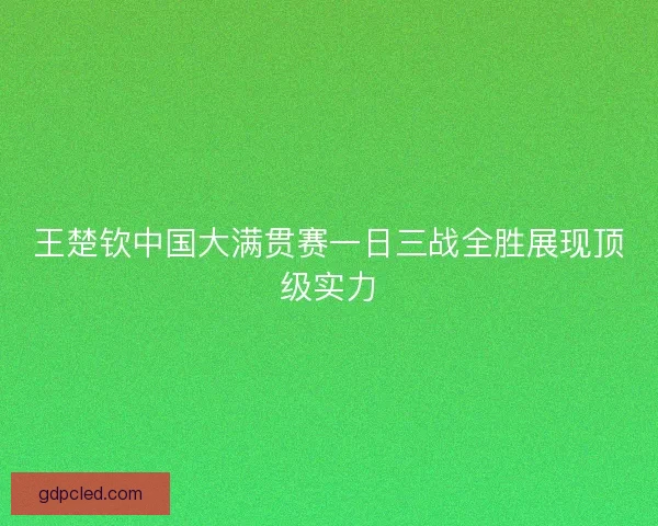 王楚钦中国大满贯赛一日三战全胜展现顶级实力