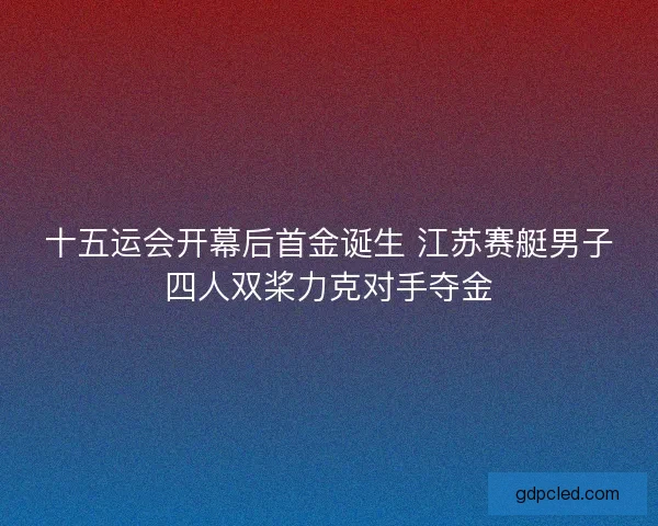 十五运会开幕后首金诞生 江苏赛艇男子四人双桨力克对手夺金